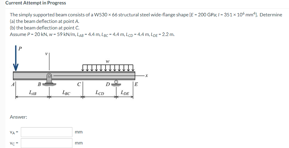 Current Attempt in Progress
The simply supported beam consists of a W530 × 66 structural steel wide-flange shape [E = 200 GPa;/= 351 × 106 mm4]. Determine
(a) the beam deflection at point A.
(b) the beam deflection at point C.
Assume P = 20 kN, w = 59 kN/m, LAB = 4.4 m, LBC = 4.4 m, Lcp = 4.4 m, LDE = 2.2 m.
P
W
D
E
LBC
Answer:
VA =
Vc =
B
LAB
mm
mm
LCD
LDE