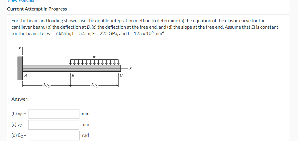 Current Attempt in Progress
For the beam and loading shown, use the double-integration method to determine (a) the equation of the elastic curve for the
cantilever beam, (b) the deflection at B, (c) the deflection at the free end, and (d) the slope at the free end. Assume that El is constant
for the beam. Let w = 7 kN/m, L = 5.5 m, E = 225 GPa, and I = 125 x 106 mm4
W
X
·L/₂
·L/2
Answer:
(b) VB =
(c) vc=
(d) Oc=
mm
mm
rad
C