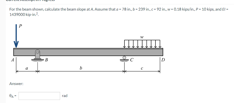 For the beam shown, calculate the beam slope at A. Assume that a = 78 in., b = 239 in., c = 92 in., w = 0.18 kips/in., P = 10 kips, and El =
1439000 kip-in.².
W
A
B
b
C
Answer:
0A =
a
rad