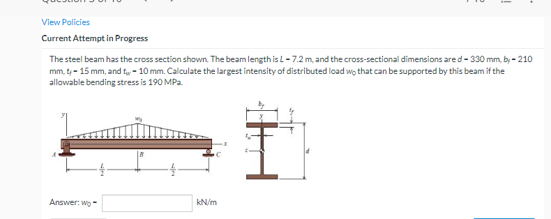 i
View Policies
Current Attempt in Progress
The steel beam has the cross section shown. The beam length is L-7.2 m, and the cross-sectional dimensions are d-330 mm, b.- 210
mm, t - 15 mm, and tw - 10 mm. Calculate the largest intensity of distributed load wo that can be supported by this beam if the
allowable bending stress is 190 MPa.
Wy
Answer: Wo-
kN/m