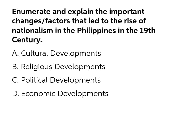 Enumerate and explain the important
changes/factors that led to the rise of
nationalism in the Philippines in the 19th
Century.
A. Cultural Developments
B. Religious Developments
C. Political Developments
D. Economic Developments
