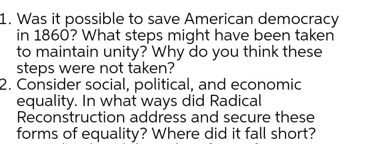 1. Was it possible to save American democracy
in 1860? What steps might have been taken
to maintain unity? Why do you think these
steps were not taken?
2. Consider social, political, and economic
equality. In what ways did Radical
Reconstruction address and secure these
forms of equality? Where did it fall short?
