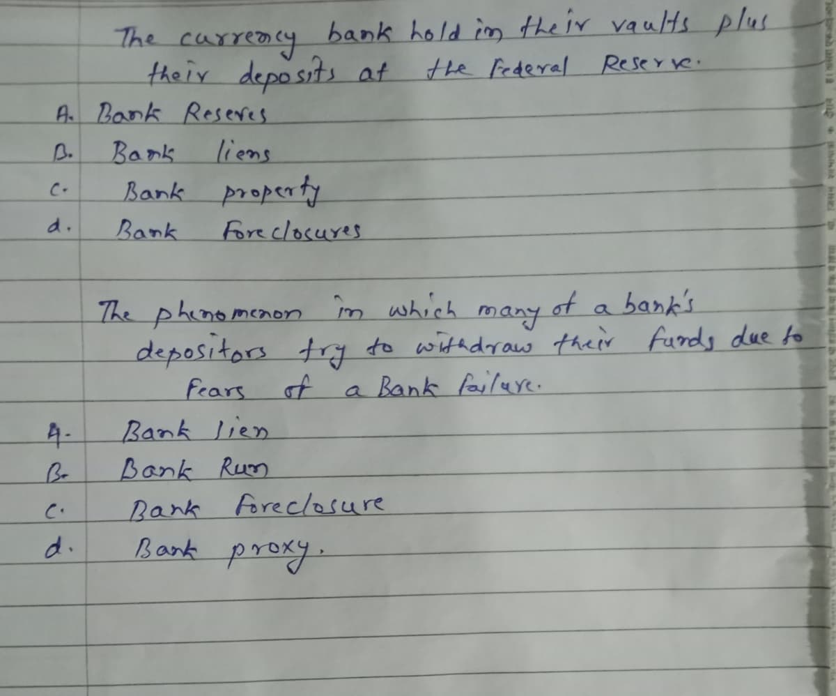 The carreacy bank hold in the ir vaults plus
their deposits at
A Bank Reseres
the Federal Reserve.
B.
Bank
liens
Bank property
Fore closures
C-
d.
Bank
The phinomenon
in which
of a bank's
many
depositors trg to with draw their funds due to
a Bank failure.
fears
of
Bank lien
Bank Rum
Bank foreclosure
Bank proxy.
4-
Be
d.
I
