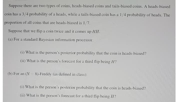 Suppose there are two types of coins, heads-biased coins and tails-biased coins. A heads-biased
coin has a 3/4 probability of a heads, while a tails-biased coin has a 1/4 probability of heads. The
proportion of all coins that are heads-biased is 1/7.
Suppose that we flip a coin twice and it comes up HH.
(a) For a standard Bayesian information processor:
(i) What is the person's posterior probability that the coin is heads-biased?
(ii) What is the person's forecast for a third flip being H?
(b) For an (N = 8)-Freddy (as defined in class):
(i) What is the person's posterior probability that the coin is heads-biased?
(ii) What is the person's forecast for a third flip being H?
