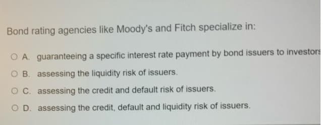 Bond rating agencies like Moody's and Fitch specialize in:
O A. guaranteeing a specific interest rate payment by bond issuers to investors
O B. assessing the liquidity risk of issuers.
OC. assessing the credit and default risk of issuers.
O D. assessing the credit, default and liquidity risk of issuers.
