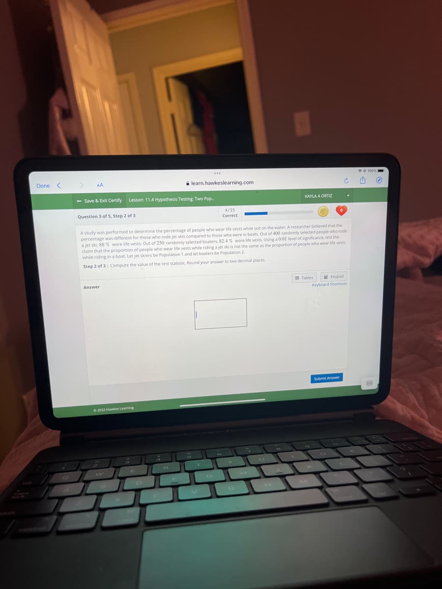 Done <
AA
A learn.hawkeslearning.com
- Save & Exit Certify Lesson: 11.4 Hypothesis Testing: Two Pop..
KAYLA A ORTIZ
Question 3 of 5, Step 2 of 3
4/15
Correct
A study was performed to determine the percentage of people who wear life vests while out on the water. A researcher believed that the
percentage was different for those who rode jet skis compared to those who were in boats. Out of 400 randomly selected people who rode
a jet ski, 88 % wore life vests. Out of 250 randomly selected boaters, 82.4 % wore life vests. Using a 0.01 level of significance, test the
claim that the proportion of people who wear life vests while riding a jet ski is not the same as the proportion of people who wear life vests
while riding in a boat. Let jet skiers be Population 1 and let boaters be Population 2.
Step 2 of 3: Compute the value of the test statistic. Round your answer to two decimal places
O Tables
2 Keypad
Answer
Keyboard Shortcuts
Submit Answer
EN
O 2022 Hawkes Learning
