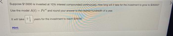 Suppose $13000 is invested at 10% interest compounded continuously. How long will it take for the investment to grow to $26000?
Use the model A(t) = Pe" and round your answer to the nearest hundredth of a year.
It will take 7 years for the investment to reach $26000.
4.
Hint:
...**
