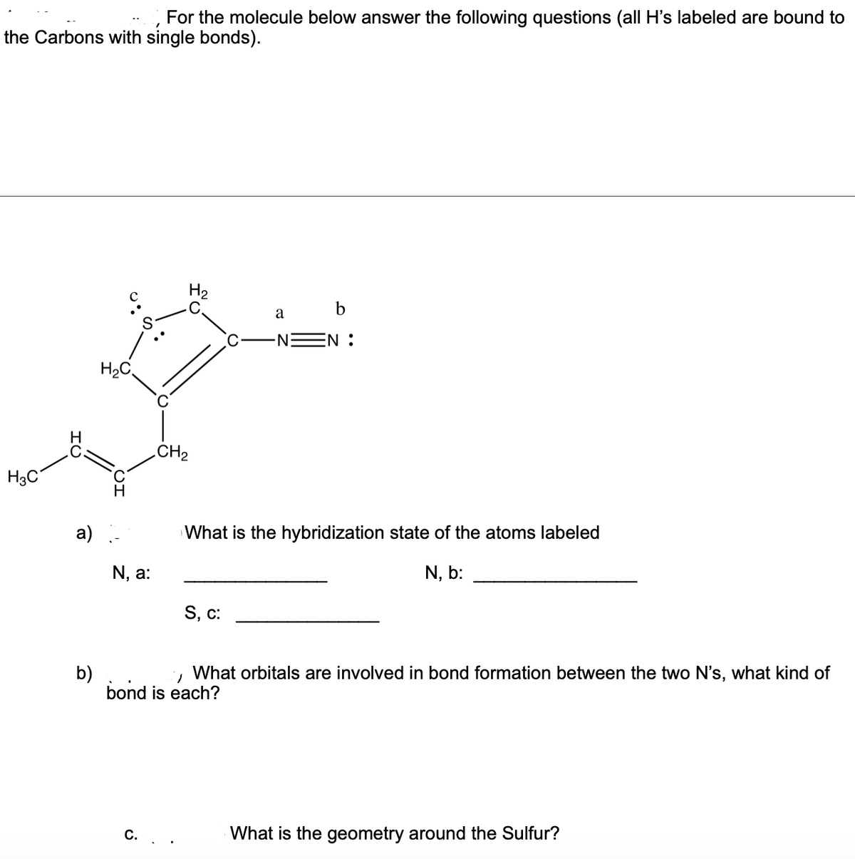 For the molecule below answer the following questions (all H's labeled are bound to
the Carbons with single bonds).
H2
C.
a
NEN :
H2C
CH2
H3C
a)
What is the hybridization state of the atoms labeled
N, a:
N, b:
S, c:
b)
bond is each?
What orbitals are involved in bond formation between the two N's, what kind of
С.
What is the geometry around the Sulfur?
