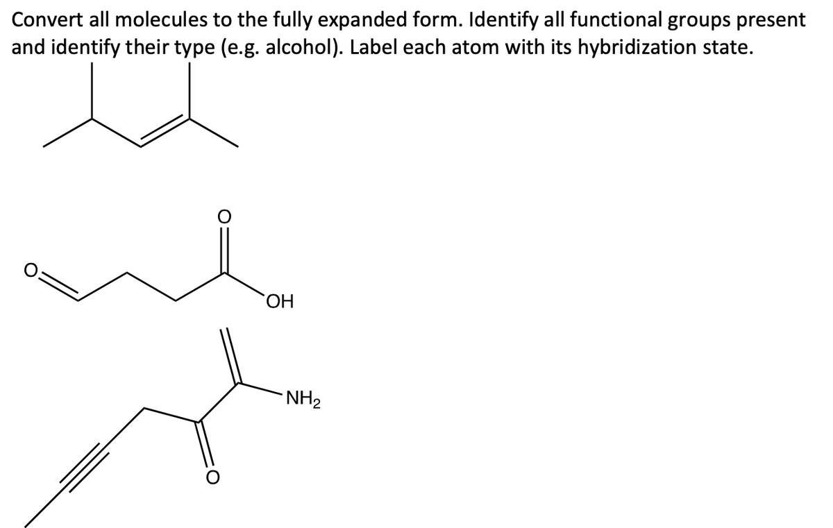 Convert all molecules to the fully expanded form. Identify all functional groups present
and identify their type (e.g. alcohol). Label each atom with its hybridization state.
HO,
NH2
