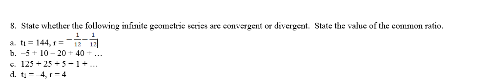 8. State whether the following infinite geometric series are convergent or divergent. State the value of the common ratio.
1
a. ti 1 = 144, r =
12 12
b. -5+10-20 + 40 + ...
c. 125 + 25 + 5 + 1 + ...
d. t₁=-4, r = 4