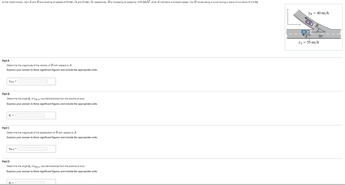 ### Relative Motion Analysis (Cars)

#### Problem Statement:
At the instant shown, cars A and B are traveling at speeds of 55 mi/h and 40 mi/h, respectively. Car B is increasing its speed by 1200 mi/h², while car A maintains a constant speed. Car B moves along a curve having a radius of curvature of 0.5 mi.

#### Diagram:
The given diagram shows two cars, A and B. Car A is traveling at 55 mi/h along a straight path, while car B is traveling at 40 mi/h along a curved path with a radius of curvature of 0.5 mi. The angle between the direction of car B's motion and the x-axis is 30°.

### Part A:
Determine the magnitude of the velocity of \( B \) with respect to \( A \).
- Express your answer to three significant figures and include the appropriate units.

\[ v_{B/A} = \boxed{ \hspace{4cm} } \, \text{mi/h} \]

### Part B:
Determine the angle \( \theta_{B/A} \) of \( \mathbf{v}_{B/A} \) (counterclockwise from the positive x-axis).
- Express your answer to three significant figures and include the appropriate units.

\[ \theta_{B/A} = \boxed{ \hspace{4cm} } \, ^\circ \]

### Part C:
Determine the magnitude of the acceleration of \( B \) with respect to \( A \).
- Express your answer to three significant figures and include the appropriate units.

\[ a_{B/A} = \boxed{ \hspace{4cm} } \, \text{mi/h}^2 \]

### Part D:
Determine the angle \( \phi_{B/A} \) of \( \mathbf{a}_{B/A} \) (counterclockwise from the positive x-axis).
- Express your answer to three significant figures and include the appropriate units.

\[ \phi_{B/A} = \boxed{ \hspace{4cm} } \, ^\circ \]

### Explanation of the Diagram:
- Car A is shown traveling on a linear path at 55 mi/h.
- Car B is traveling on a curved path at 40 mi/h, with an increase in speed of 1200 mi/h².
- The curve along which car B is traveling has a radius of curvature