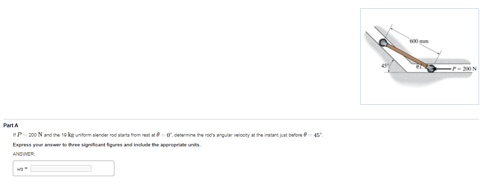 600 mm
45%
P= 200 N
Part A
If P= 200 N and the 19 kg uniform slender rod starts from rest at 0 = 0°, determine the rod's angular velocity at the instant just before 0
45°
Express your answer to three significant figures and include the appropriate units.
ANSWER:
