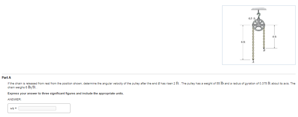 0.5
6 ft
Part A
If the chain is released from rest from the position shown, determine the angular velocity of the pulley after the end B has risen 2 ft. The pulley has a weight of 55 lb and a radius of gyration of 0.375 ft about its axis. The
chain weighs 6 lb/ft.
Express your answer to three significant figures and include the appropriate units.
ANSWER:

