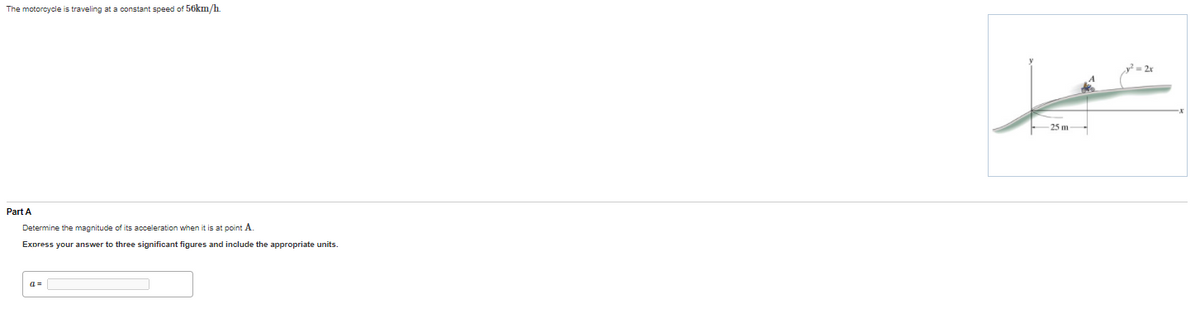 The motorcycle is traveling at a constant speed of 50km/h.
25 m
Part A
Determine the magnitude of its acceleration when it is at point A.
Express your answer to three significant figures and include the appropriate units.
a =
