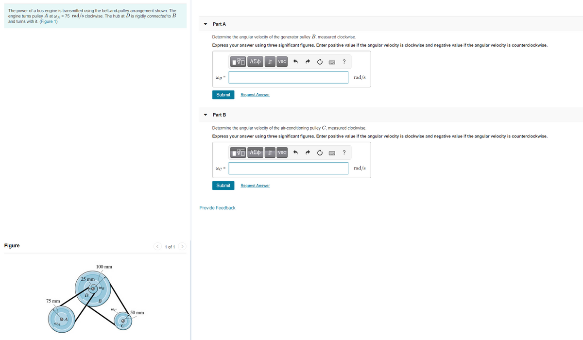 The power of a bus engine is transmitted using the belt-and-pulley arrangement shown. The
engine turns pulley A at wa = 75 rad/s clockwise. The hub at Dis rigidly connected to B
and turns with it. (Figure 1)
Part A
Determine the angular velocity of the generator pulley B, measured clockwise.
Express your answer using three significant figures. Enter positive value if the angular velocity is clockwise and negative value if the angular velocity is counterclockwise.
Πνα ΑΣφ
I1 vec
?
WB =
rad/s
Submit
Request Answer
Part B
Determine the angular velocity of the air-conditioning pulley C, measured clockwise.
Express your answer using three significant figures. Enter positive value if the angular velocity is clockwise and negative value if the angular velocity is counterclockwise.
TVo AEo I vec
wc =
rad/s
Submit
Request Answer
Provide Feedback
Figure
< 1 of 1
100 mm
25 mm
D.
75 mm
B
50 mm
WA
