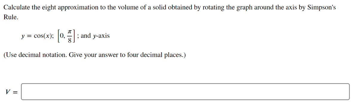 Calculate the eight approximation to the volume of a solid obtained by rotating the graph around the axis by Simpson's
Rule.
cos(x);
; and y-axis
8.
y =
(Use decimal notation. Give your answer to four decimal places.)
V =
