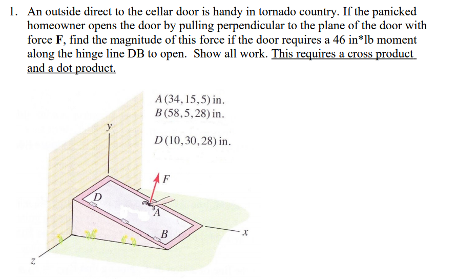 1. An outside direct to the cellar door is handy in tornado country. If the panicked
homeowner opens the door by pulling perpendicular to the plane of the door with
force F, find the magnitude of this force if the door requires a 46 in*lb moment
along the hinge line DB to open. Show all work. This requires a cross product
and a dot product.
A (34, 15,5) in.
B (58,5,28) in.
D(10,30,28) in.
F
B
