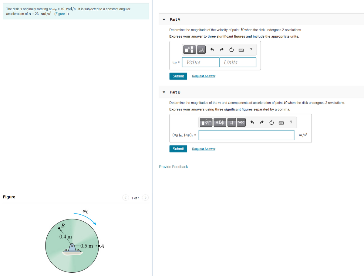 The disk is originally rotating at wo = 19 rad/s. It is subjected to a constant angular
acceleration of a = 23 rad/s? . (Figure 1)
Part A
Determine the magnitude of the velocity of point B when the disk undergoes 2 revolutions.
Express your answer to three significant figures and include the appropriate units.
HA
?
VB =
Value
Units
Submit
Request Answer
Part B
Determine the magnitudes of the n and t components of acceleration of point B when the disk undergoes 2 revolutions.
Express your answers using three significant figures separated by a comma.
ν ΑΣφ vec
(ав)п. (ав): —
m/s²
Submit
Request Answer
Provide Feedback
Figure
< 1 of 1
Wo
В
0.4 m
A 0.5 m-A
