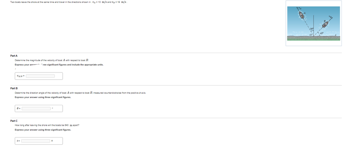 Two boats leave the shore at the same time and travel in the directions shown in. VA = 10 m/s and vg = 19 m/s
Part A
Determine the magnitude of the velocity of boat A with respect to boat B.
Express your ansun-- "iree significant figures and include the appropriate units.
VA/B =
Part B
Determine the direction angle of the velocity of boat A with respect to boat B. measured counterclockwise from the positive z axis.
Express your answer using three significant figures.
Part C
How long after leaving the shore will the boats be 640 m apart?
Express your answer using three significant figures.
t=
