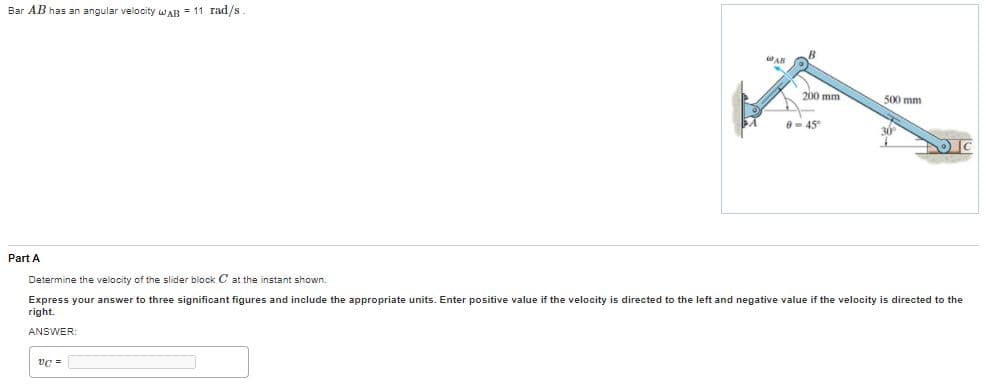 Bar AB has an angular velocity wwAR = 11 rad/s
WAR
200 mm
500 mm
- 45
Part A
Determine the velocity of the slider block C at the instant shown.
Express your answer to three significant figures and include the appropriate units. Enter positive value if the velocity is directed to the left and negative value if the velocity is directed to the
right.
ANSWER:
vc =
