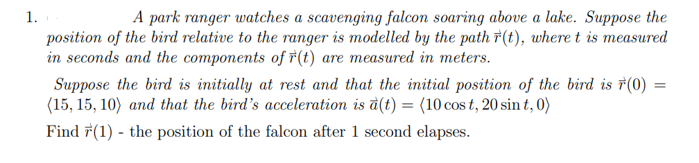 1.
A park ranger watches a scavenging falcon soaring above a lake. Suppose the
position of the bird relative to the ranger is modelled by the path r(t), where t is measured
in seconds and the components of †(t) are measured in meters.
7(0)
Suppose the bird is initially at rest and that the initial position of the bird
(15, 15, 10) and that the bird's acceleration is à(t) = (10 cos t, 20 sin t, 0)
=
Find 7(1) - the position of the falcon after 1 second elapses.
