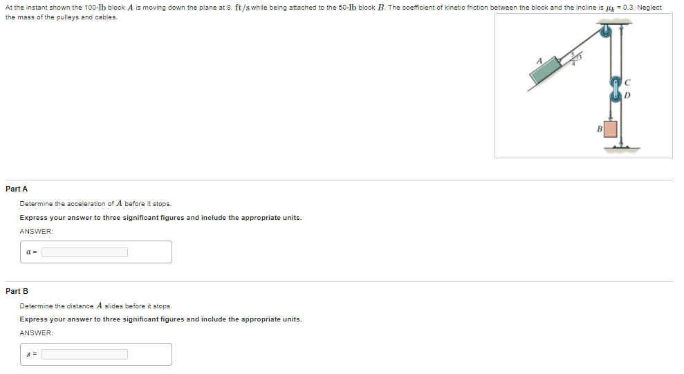 At the instant shown the 100-lb block A is moving down the plane at 8 ft/s while being attached to the 50-lb block B. The coefficient of kinetic friction between the block and the incline is Hk = 0.3. Neglect
the mass of the pulleys and cables.
Part A
Determine the acceleration of A before it stops.
Express your answer to three significant figures and include the appropriate units.
ANSWER:
a =
Part B
Determine the distance A slides before it stops.
Express your answer to three significant figures and include the appropriate units.
ANSWER:

