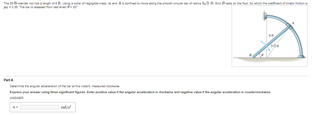 The 25-lb slender rod has a length of 6 ft. Using a collar of negligible mass, its end A is confined to move along the smooth circular bar of radius 3/2 ft. End B rests on the floor, for which the coefficient of kinetic friction is
HB = 0.36. The bar is released from rest when 0 = 30°.
6 ft
B
Part A
Determine the angular acceleration of the bar at this instant, measured clockwise.
Express your answer using three significant figures. Enter positive value if the angular acceleration is clockwise and negative value if the angular acceleration is counterclockwise.
ANSWER:
a =
rad/s
