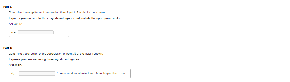 Part C
Determine the magnitude of the acceleration of point A at the instant shown.
Express your answer to three significant figures and include the appropriate units.
ANSWER
a=
Part D
Determine the direction of the acceleration of point A at the instant shown.
Express your answer using three significant figures.
ANSWER:
O, =
°, measured counterclockwise from the positive I-axis.
