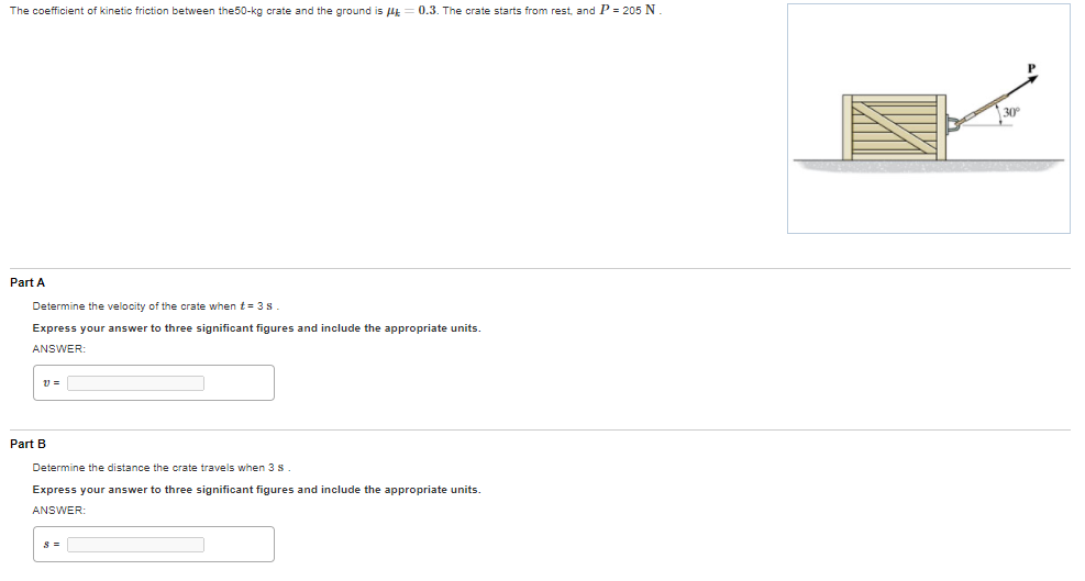 The coefficient of kinetic friction between the50-kg crate and the ground is HE
0.3. The crate starts from rest, and P = 205 N.
Part A
Determine the velocity of the crate when t= 3s
Express your answer to three significant figures and include the appropriate units.
ANSWER
Part B
Determine the distance the crate travels when 3 s.
Express your answer to three significant figures and include the appropriate units.
ANSWER:
s =

