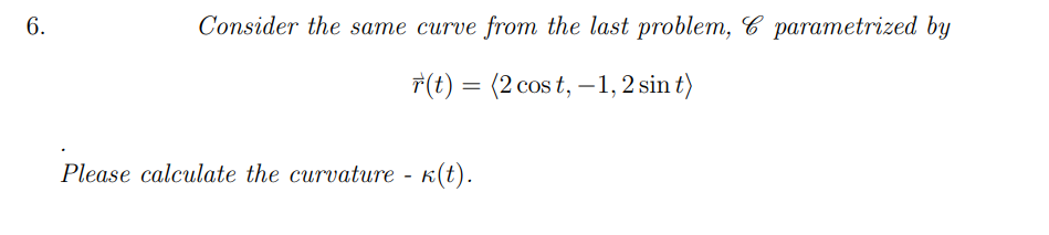 6.
Consider the same curve from the last problem, C parametrized by
T(t) = (2 cos t, –1, 2 sin t)
Please calculate the curvature -
K(t).
