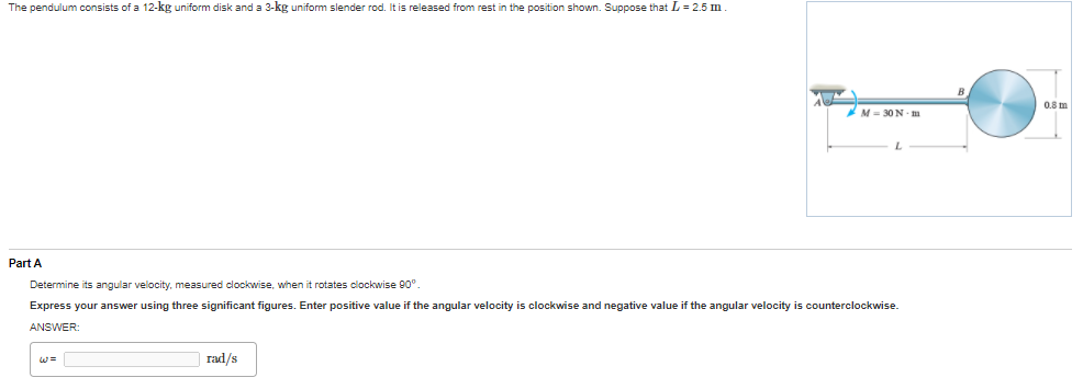 The pendulum consists of a 12-kg uniform disk and a 3-kg uniform slender rod. It is released from rest in the position shown. Suppose that L = 2.5 m
08 m
*M= 30N - m
L.
Part A
Determine its angular velocity, measured clockwise, when it rotates clockwise 90°.
Express your answer using three significant figures. Enter positive value if the angular velocity is clockwise and negative value if the angular velocity is counterclockwise.
ANSWER:
rad/s
%3=
