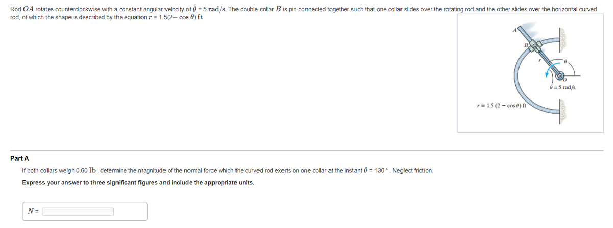 Rod OA rotates counterclockwise with a constant angular velocity of 0 = 5 rad/s. The double collar Bis pin-connected together such that one collar slides over the rotating rod and the other slides over the horizontal curved
rod, of which the shape is described by the equation r = 1.5(2– cos 0) ft.
6 = 5 rad/s
r = 1.5 (2 – cos 6) ft
Part A
If both collars weigh 0.60 lb , determine the magnitude of the normal force which the curved rod exerts on one collar at the instant 0 = 130 °. Neglect friction.
Express your answer to three significant figures and include the appropriate units.
N =
