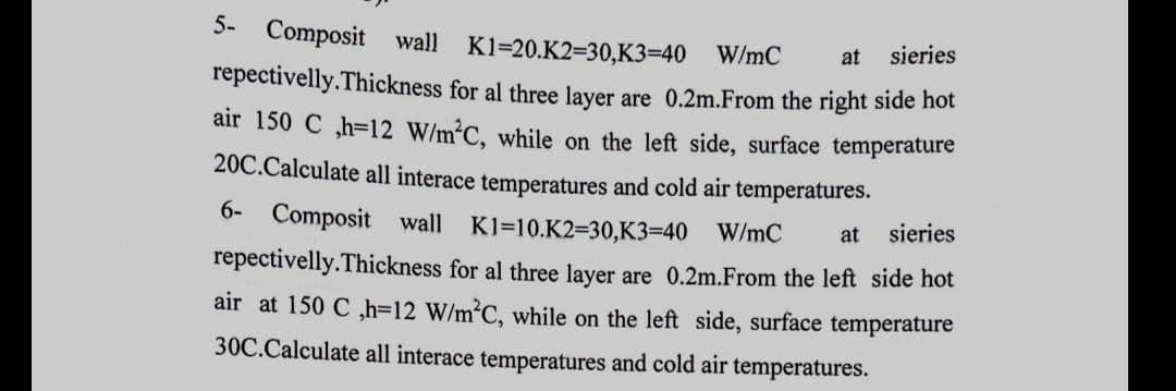 at sieries
5- Composit wall K1=20.K2=30,K3=40 W/mC
repectivelly.Thickness for al three layer are 0.2m.From the right side hot
air 150 C ,h=12 W/m²C, while on the left side, surface temperature
20C.Calculate all interace temperatures and cold air temperatures.
6- Composit wall K1=10.K2=30,K3=40 W/mC
repectivelly. Thickness for al three layer are 0.2m.From the left side hot
air at 150 C ,h=12 W/m²C, while on the left side, surface temperature
30C.Calculate all interace temperatures and cold air temperatures.
at
sieries