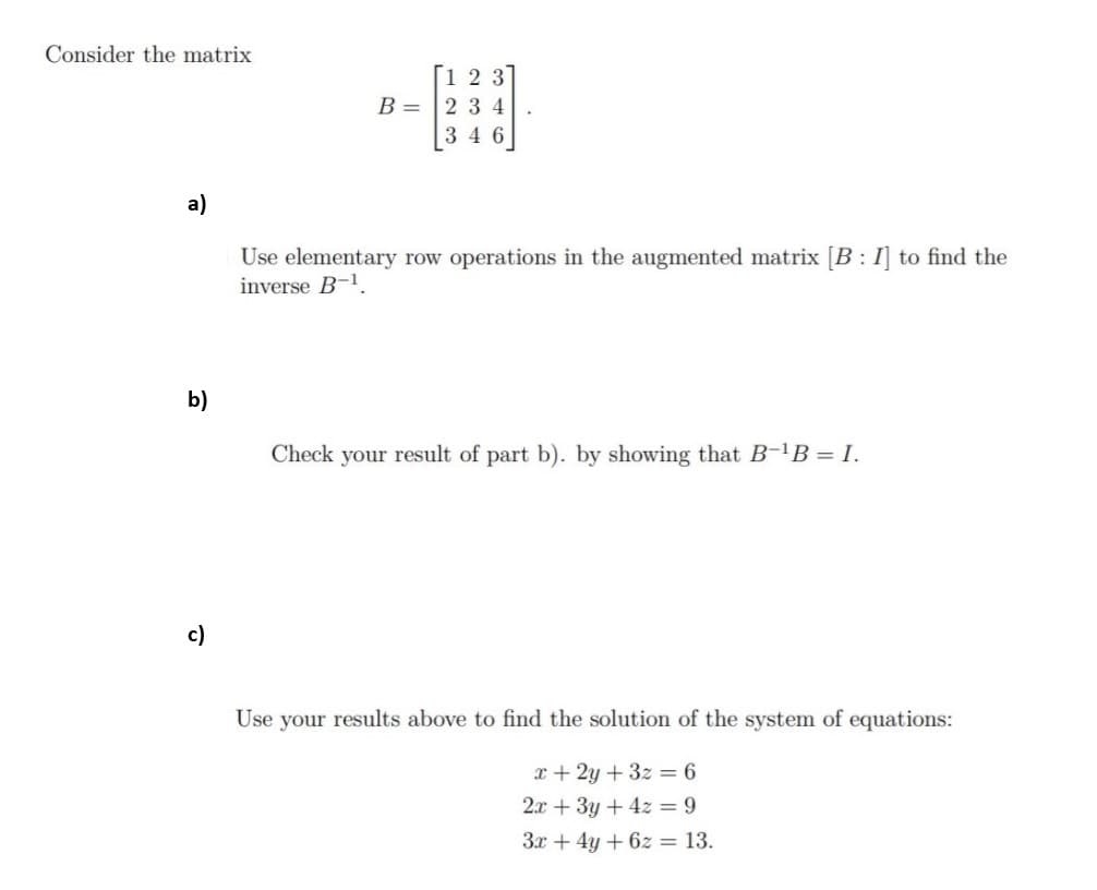 Consider the matrix
Г1 2 3
B = 2 3 4
346
a)
Use elementary row operations in the augmented matrix [B : I] to find the
inverse B-1.
b)
Check your result of part b). by showing that B-B = I.
c)
Use your results above to find the solution of the system of equations:
x+ 2y + 3z = 6
2.x + 3y + 4z = 9
3x + 4y + 6z = 13.
%3D
