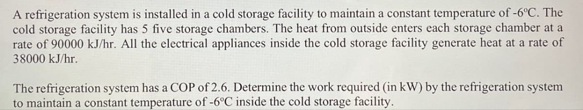 A refrigeration system is installed in a cold storage facility to maintain a constant temperature of -6°C. The
cold storage facility has 5 five storage chambers. The heat from outside enters each storage chamber at a
rate of 90000 kJ/hr. All the electrical appliances inside the cold storage facility generate heat at a rate of
38000 kJ/hr.
The refrigeration system has a COP of 2.6. Determine the work required (in kW) by the refrigeration system
to maintain a constant temperature of -6°C inside the cold storage facility.