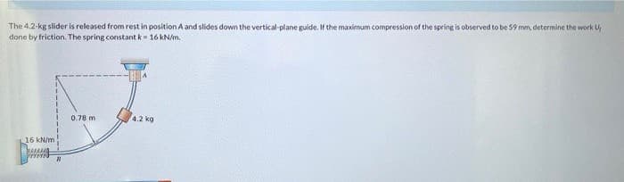 The 4.2-kg slider is released from rest in position A and slides down the vertical-plane guide. If the maximum compression of the spring is observed to be 59 mm, determine the work U
done by friction. The spring constant k = 16 kN/m.
15 kN/m
0.78 m
B
4.2 kg