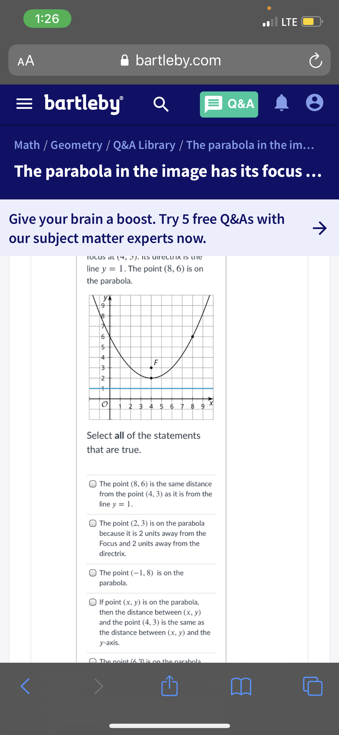 1:26
l LTE
AA
A bartleby.com
= bartleby
Q&A
Math / Geometry / Q&A Library / The parabola in the im...
The parabola in the image has its focus...
Give your brain a boost. Try 5 free Q&As with
our subject matter experts now.
TOcus at (4+, J). ILs uirectrix is tie
line y = 1. The point (8, 6) is on
the parabola.
YA
4
| F
2 3 4 5
6 7 8
Select all of the statements
that are true.
The point (8, 6) is the same distance
from the point (4, 3) as it is from the
line y = 1.
The point (2, 3) is on the parabola
because it is 2 units away from the
Focus and 2 units away from the
directrix.
The point (-1, 8) is on the
parabola.
O If point (x, y) is on the parabola,
then the distance between (x, y)
and the point (4, 3) is the same as
the distance between (x, y) and the
y-axis.
N The point (6 3) is on the narabola.
