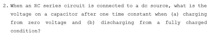 2. When an RC series circuit is connected to a dc source, what is the
voltage on
a capacitor after one time constant when (a)
charging
from
voltage and
(b)
discharging from
fully charged
zero
a
condition?
