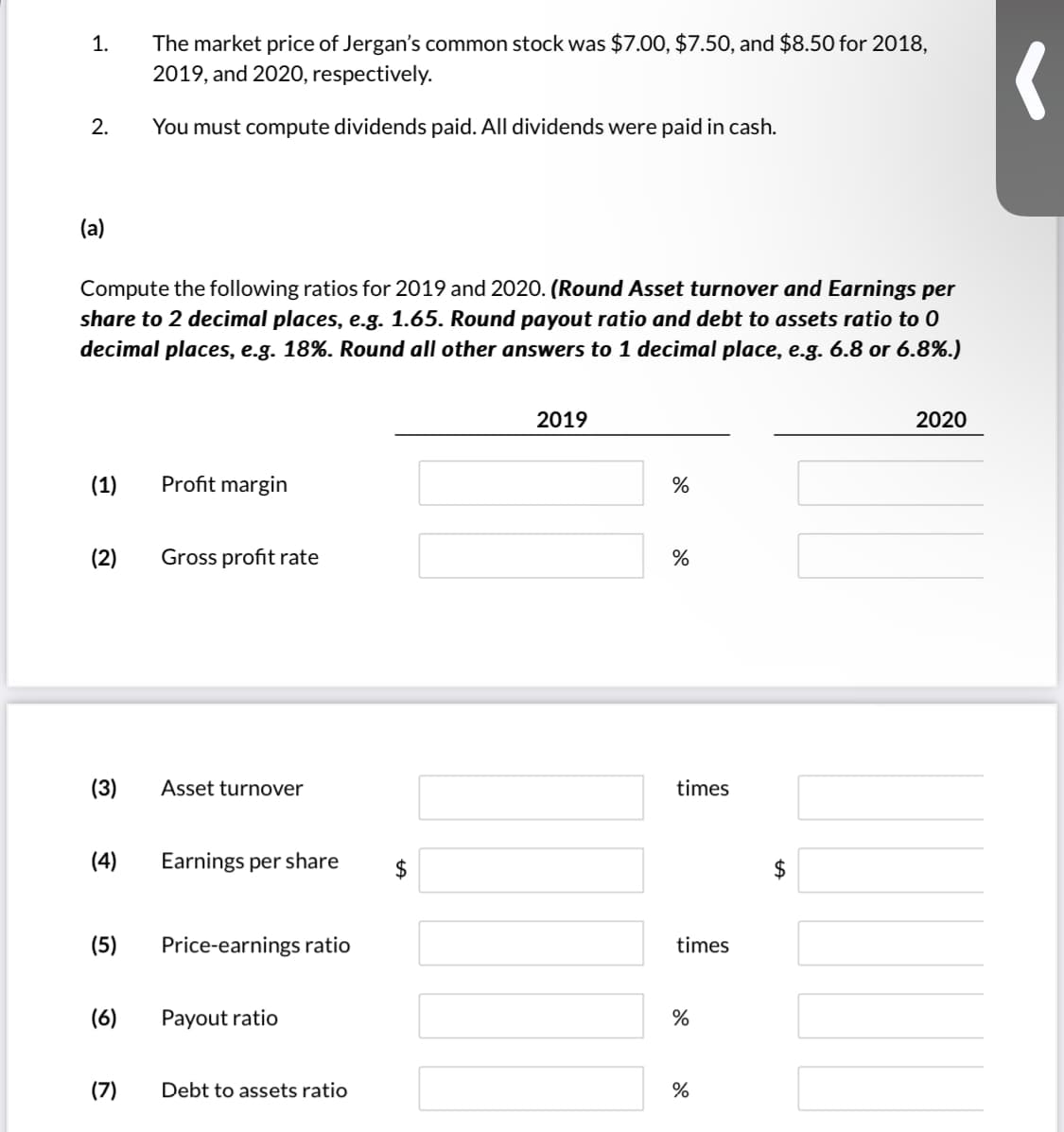 The market price of Jergan's common stock was $7.00, $7.50, and $8.50 for 2018,
2019, and 2020, respectively.
1.
2.
You must compute dividends paid. All dividends were paid in cash.
(a)
Compute the following ratios for 2019 and 2020. (Round Asset turnover and Earnings per
share to 2 decimal places, e.g. 1.65. Round payout ratio and debt to assets ratio to 0
decimal places, e.g. 18%. Round all other answers to 1 decimal place, e.g. 6.8 or 6.8%.)
2019
2020
(1)
Profit margin
%
(2)
Gross profit rate
%
(3)
Asset turnover
times
(4)
Earnings per share
$
2$
(5)
Price-earnings ratio
times
(6)
Payout ratio
%
(7)
Debt to assets ratio
