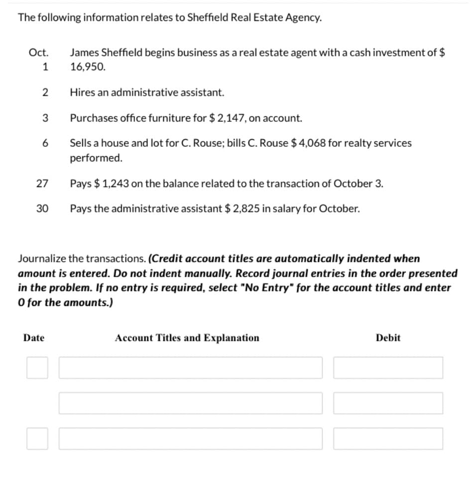 The following information relates to Sheffield Real Estate Agency.
Oct.
James Sheffield begins business as a real estate agent with a cash investment of $
1
16,950.
2
Hires an administrative assistant.
3
Purchases office furniture for $ 2,147, on account.
Sells a house and lot for C. Rouse; bills C. Rouse $4,068 for realty services
performed.
27
Pays $ 1,243 on the balance related to the transaction of October 3.
30
Pays the administrative assistant $ 2,825 in salary for October.
Journalize the transactions. (Credit account titles are automatically indented when
amount is entered. Do not indent manually. Record journal entries in the order presented
in the problem. If no entry is required, select "No Entry" for the account titles and enter
O for the amounts.)
Date
Account Titles and Explanation
Debit
