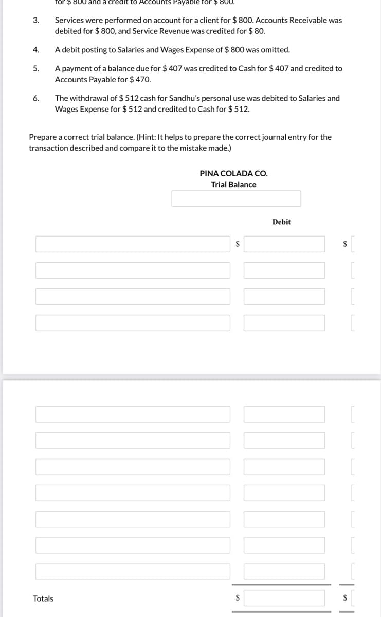 for $800 and a credit to Accounts Payable for $ 800.
Services were performed on account for a client for $ 800. Accounts Receivable was
debited for $ 800, and Service Revenue was credited for $ 80.
3.
4.
A debit posting to Salaries and Wages Expense of $ 800 was omitted.
A payment of a balance due for $ 407 was credited to Cash for $ 407 and credited to
Accounts Payable for $ 470.
5.
The withdrawal of $ 512 cash for Sandhu's personal use was debited to Salaries and
Wages Expense for $ 512 and credited to Cash for $ 512.
6.
Prepare a correct trial balance. (Hint: It helps to prepare the correct journal entry for the
transaction described and compare it to the mistake made.)
PINA COLADA CO.
Trial Balance
Debit
Totals
