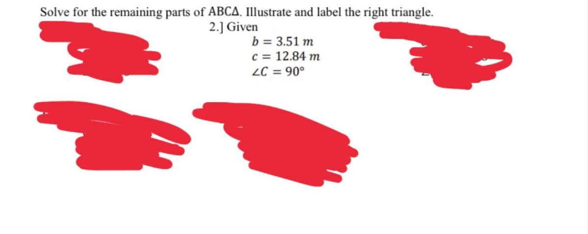 Solve for the remaining parts of ABCA. Illustrate and label the right triangle.
2.] Given
b = 3.51 m
c = 12.84 m
ZC = 90°
