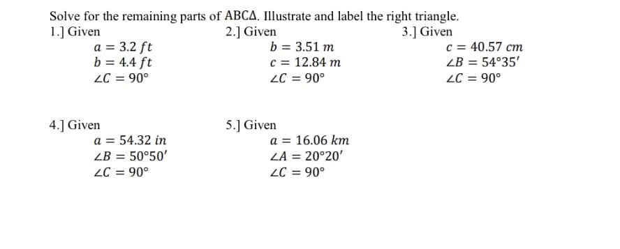 Solve for the remaining parts of ABCA Illustrate and label the right triangle.
2.] Given
1.] Given
3.] Given
a = 3.2 ft
b = 4.4 ft
ZC = 90°
b = 3.51 m
c = 12.84 m
2C = 90°
c = 40.57 cm
ZB = 54°35'
ZC = 90°
4.] Given
5.] Given
a = 54.32 in
ZB = 50°50'
ZC = 90°
a = 16.06 km
ZA = 20°20'
ZC = 90°
