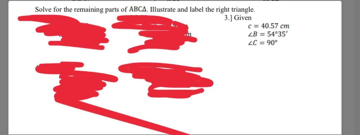 Solve for the remaining parts of ABCA.Illustrate and label the right triangle.
3.] Given
C = 40.57 cm
ZB = 54°35'
ZC = 90°
