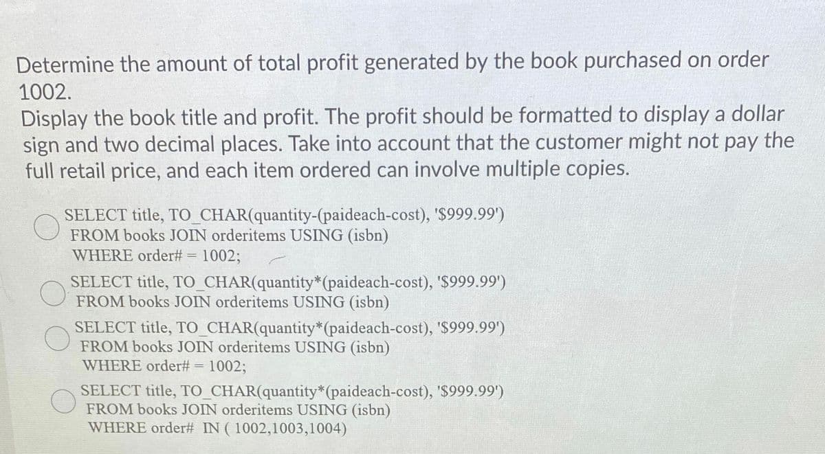 Determine the amount of total profit generated by the book purchased on order
1002.
Display the book title and profit. The profit should be formatted to display a dollar
sign and two decimal places. Take into account that the customer might not pay the
full retail price, and each item ordered can involve multiple copies.
SELECT title, TO_CHAR(quantity-(paideach-cost), '$999.99')
FROM books JOIN orderitems USING (isbn)
WHERE order# = 1002;
SELECT title, TO_CHAR(quantity*(paideach-cost), '$999.99')
FROM books JOIN orderitems USING (isbn)
SELECT title, TO_CHAR(quantity*(paideach-cost), '$999.99')
FROM books JOIN orderitems USING (isbn)
WHERE order# = 1002;
SELECT title, TO_CHAR(quantity*(paideach-cost), '$999.99')
FROM books JOIN orderitems USING (isbn)
WHERE order# IN ( 1002,1003,1004)
