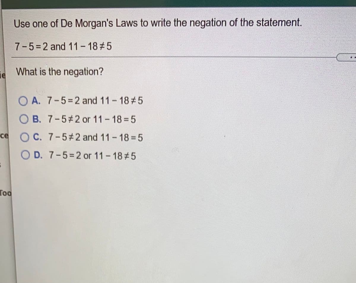 Use one of De Morgan's Laws to write the negation of the statement.
7-5=2 and 11 - 18#5
What is the negation?
le
O A. 7-5=2 and 11- 18#5
O B. 7-5#2 or 11-18= 5
ce O C. 7-5#2 and 11-18%35
O D. 7-5=2 or 11-18#5
Too
