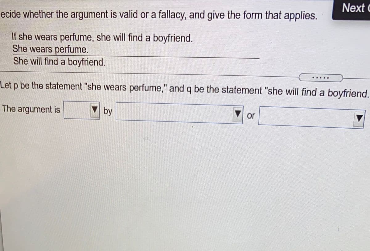 Next C
ecide whether the argument is valid or a fallacy, and give the form that applies.
If she wears perfume, she will find a boyfriend.
She wears perfume.
She will find a boyfriend.
Let p be the statement "she wears perfume," and q be the statement "she will find a boyfriend.
The argument is
by
or
