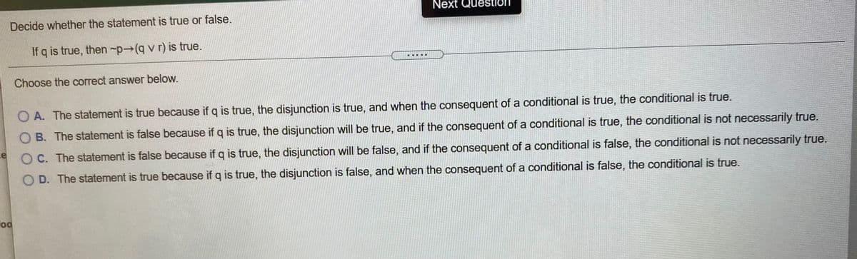 Next Question
on
Decide whether the statement is true or false.
If q is true, then -p→(q v r) is true.
.....
Choose the correct answer below.
O A. The statement is true because if q is true, the disjunction is true, and when the consequent of a conditional is true, the conditional is true.
O B. The statement is false because if q is true, the disjunction will be true, and if the consequent of a conditional is true, the conditional is not necessarily true.
O C. The statement is false because if q is true, the disjunction will be false, and if the consequent of a conditional is false, the conditional is not necessarily true.
D. The statement is true because if q is true, the disjunction is false, and when the consequent of a conditional is false, the conditional is true.
od
