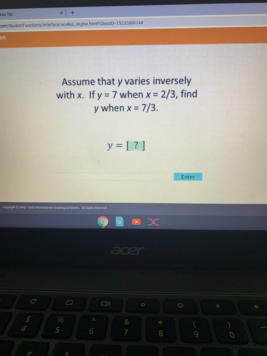 New Tab
+
com/StudentFunctions/Interface/acellus_engine.html?ClassID=1523260674#
on
Copyright © 2003-2022 International Academy of Science. All Rights Reserved.
O
C
$
Assume that y varies inversely
with x. If y = 7 when x = 2/3, find
y when x = 7/3.
y = [?]
Enter
4
%
5
96
acer
O
&
x
*00
8
9