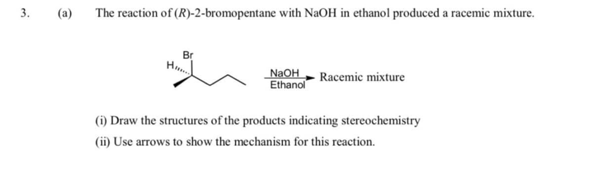 (а)
The reaction of (R)-2-bromopentane with NaOH in ethanol produced a racemic mixture.
Br
H..
NaOH
Ethanol
Racemic mixture
(i) Draw the structures of the products indicating stereochemistry
(ii) Use arrows to show the mechanism for this reaction.
3.
